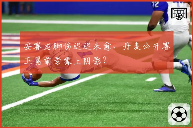 安赛龙脚伤迟迟未愈,丹麦公开赛卫冕前景蒙上阴影?