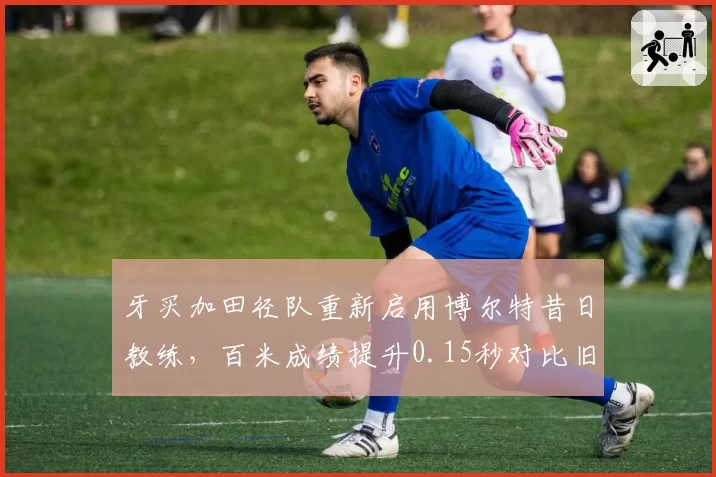 牙买加田径队重新启用博尔特昔日教练，百米成绩提升0.15秒对比旧体系的僵化