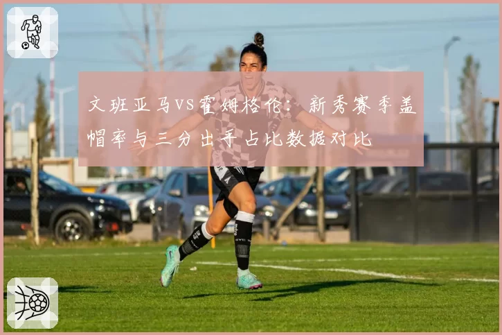 文班亚马vs霍姆格伦：新秀赛季盖帽率与三分出手占比数据对比