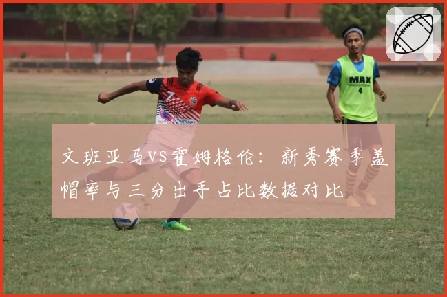 文班亚马vs霍姆格伦：新秀赛季盖帽率与三分出手占比数据对比