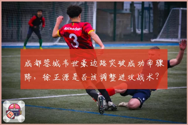 成都蓉城韦世豪边路突破成功率骤降，徐正源是否该调整进攻战术？