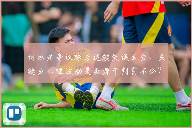 何冰娇争议球后连续失误丢分,关键分心理波动是否源于判罚不公?