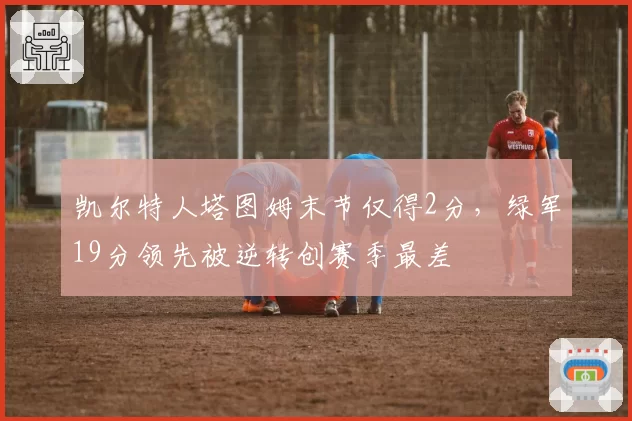 凯尔特人塔图姆末节仅得2分，绿军19分领先被逆转创赛季最差
