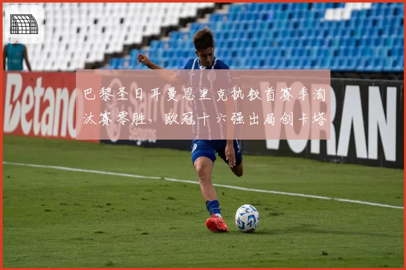 巴黎圣日耳曼恩里克执教首赛季淘汰赛零胜，欧冠十六强出局创卡塔尔时代最差