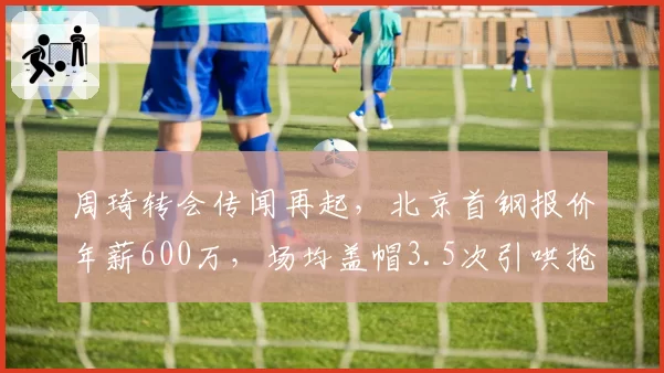 周琦转会传闻再起，北京首钢报价年薪600万，场均盖帽3.5次引哄抢
