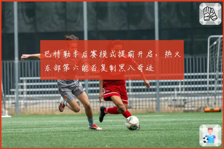 巴特勒季后赛模式提前开启,热火东部第六能否复制黑八奇迹