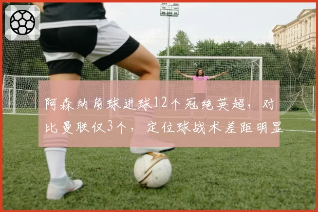 阿森纳角球进球12个冠绝英超，对比曼联仅3个，定位球战术差距明显