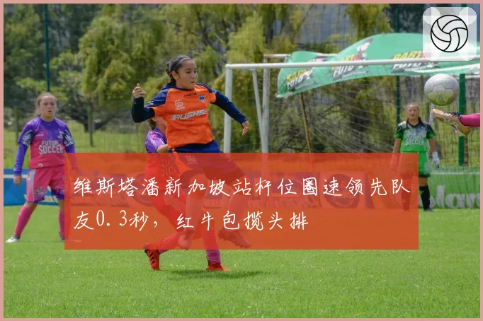 维斯塔潘新加坡站杆位圈速领先队友0.3秒，红牛包揽头排