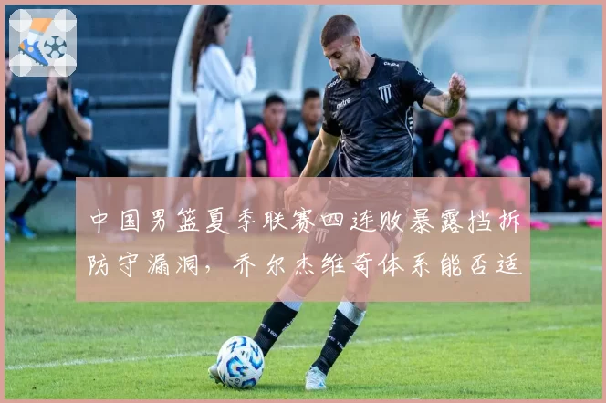 中国男篮夏季联赛四连败暴露挡拆防守漏洞,乔尔杰维奇体系能否适应国际节奏?