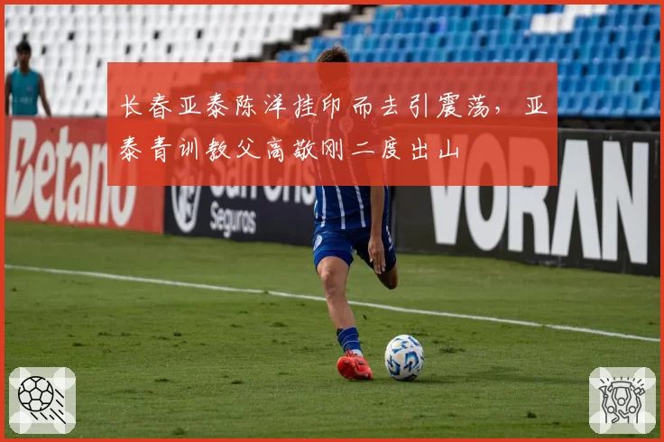 长春亚泰陈洋挂印而去引震荡,亚泰青训教父高敬刚二度出山
