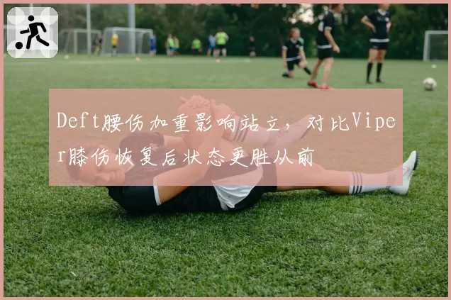 Deft腰伤加重影响站立，对比Viper膝伤恢复后状态更胜从前