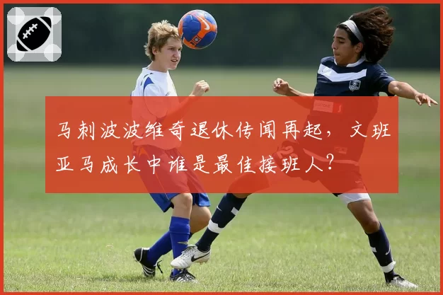 马刺波波维奇退休传闻再起,文班亚马成长中谁是最佳接班人?