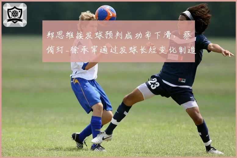 郑思维接发球预判成功率下滑，蔡侑玎_徐承宰通过发球长短变化制造抢攻机会