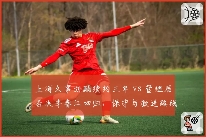 上海久事刘鹏续约三年 vs 管理层否决李春江回归，保守与激进路线之争
