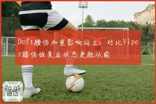 Deft腰伤加重影响站立，对比Viper膝伤恢复后状态更胜从前