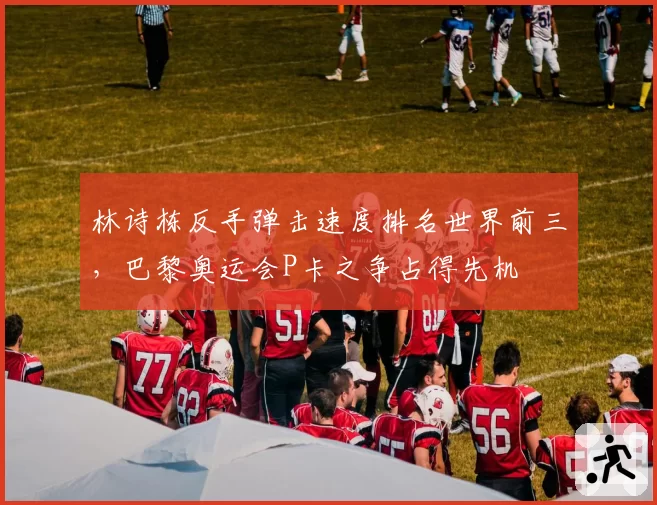 林诗栋反手弹击速度排名世界前三，巴黎奥运会P卡之争占得先机