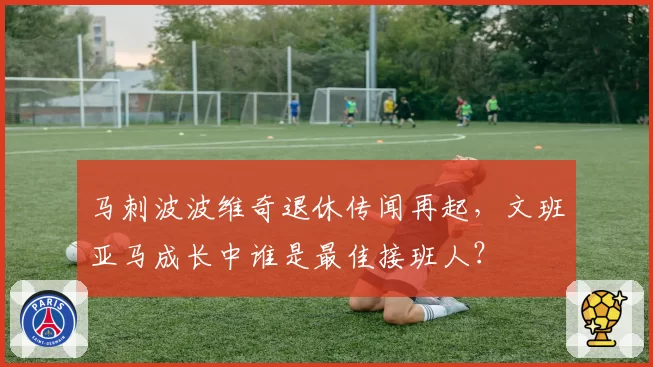 马刺波波维奇退休传闻再起，文班亚马成长中谁是最佳接班人？