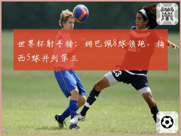 世界杯射手榜：姆巴佩8球领跑，梅西5球并列第三