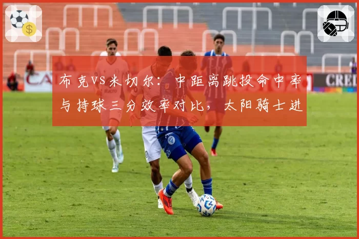 布克vs米切尔:中距离跳投命中率与持球三分效率对比,太阳骑士进攻风格迥异