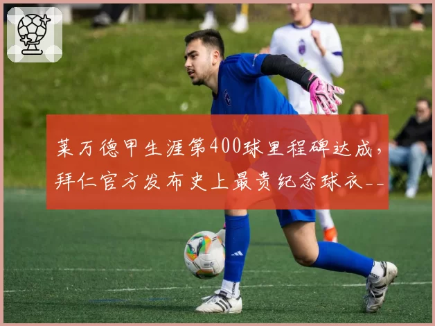 莱万德甲生涯第400球里程碑达成，拜仁官方发布史上最贵纪念球衣__br_