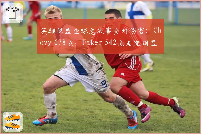 英雄联盟全球总决赛分均伤害：Chovy 678点，Faker 542点差距明显