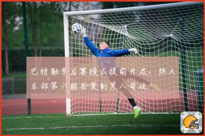 巴特勒季后赛模式提前开启,热火东部第六能否复制黑八奇迹