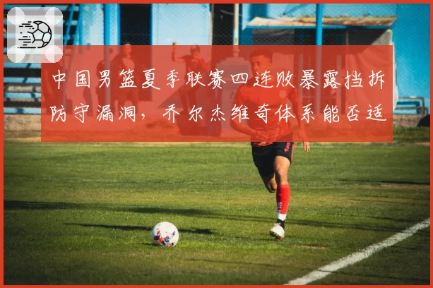 中国男篮夏季联赛四连败暴露挡拆防守漏洞,乔尔杰维奇体系能否适应国际节奏?