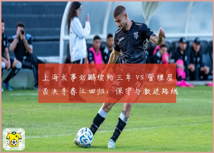 上海久事刘鹏续约三年 vs 管理层否决李春江回归，保守与激进路线之争