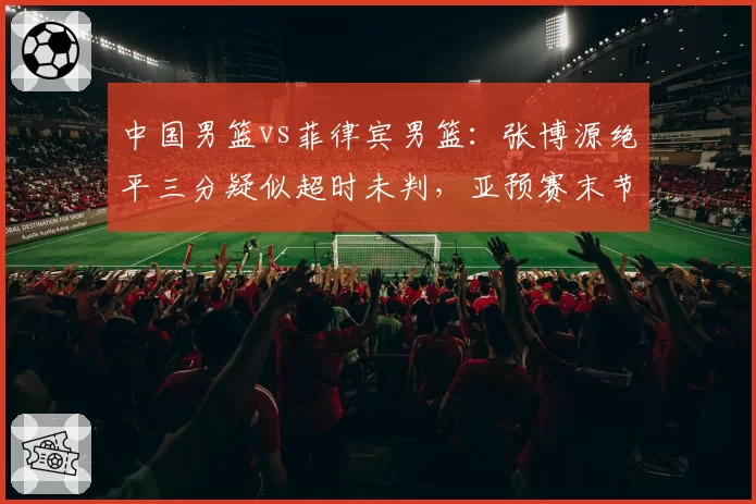 中国男篮vs菲律宾男篮：张博源绝平三分疑似超时未判，亚预赛末节争议回合引爆舆论