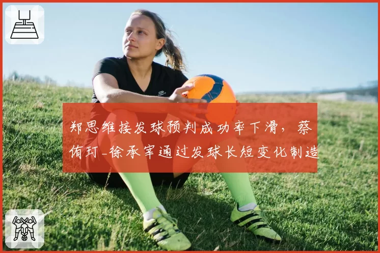 郑思维接发球预判成功率下滑，蔡侑玎_徐承宰通过发球长短变化制造抢攻机会
