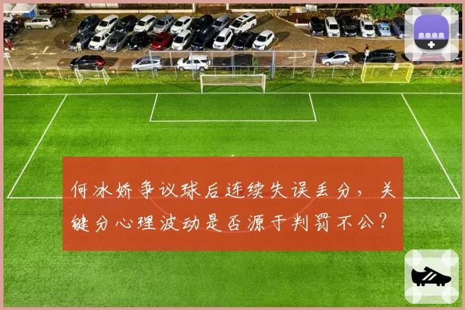 何冰娇争议球后连续失误丢分,关键分心理波动是否源于判罚不公?