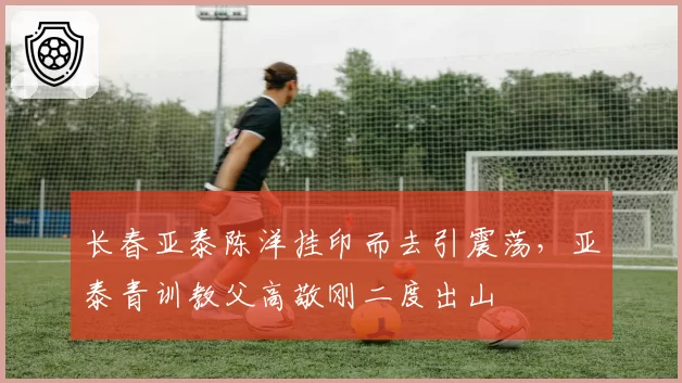 长春亚泰陈洋挂印而去引震荡,亚泰青训教父高敬刚二度出山