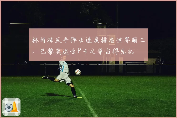 林诗栋反手弹击速度排名世界前三，巴黎奥运会P卡之争占得先机