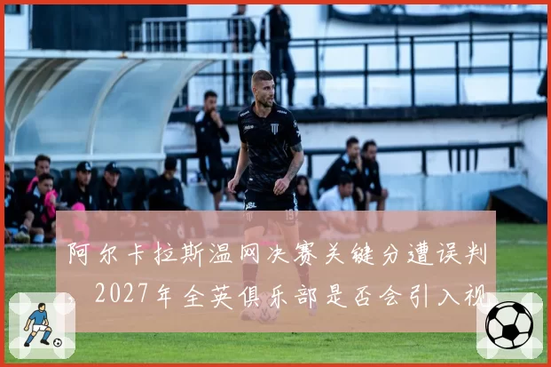 阿尔卡拉斯温网决赛关键分遭误判,2027年全英俱乐部是否会引入视频回放?