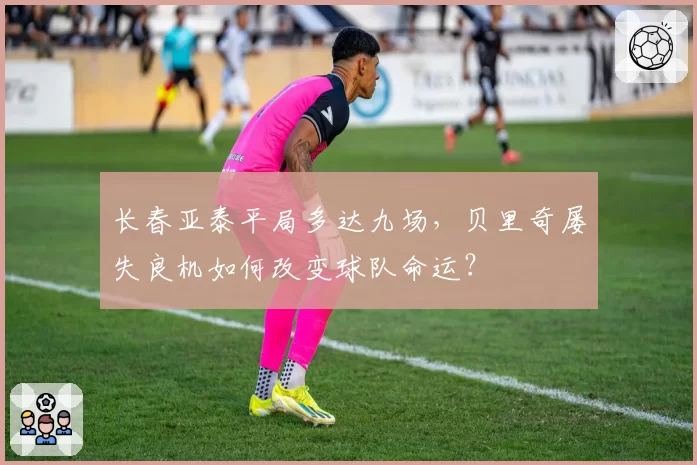 长春亚泰平局多达九场，贝里奇屡失良机如何改变球队命运？