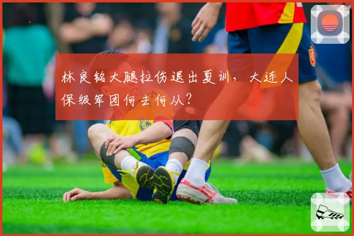 林良铭大腿拉伤退出夏训，大连人保级军团何去何从？