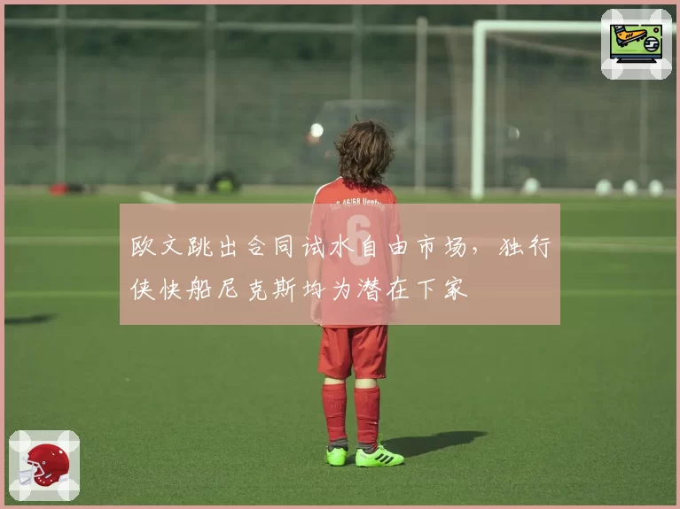 欧文跳出合同试水自由市场,独行侠快船尼克斯均为潜在下家