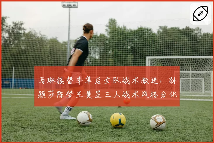 马琳接替李隼后女队战术激进，孙颖莎陈梦王曼昱三人战术风格分化明显