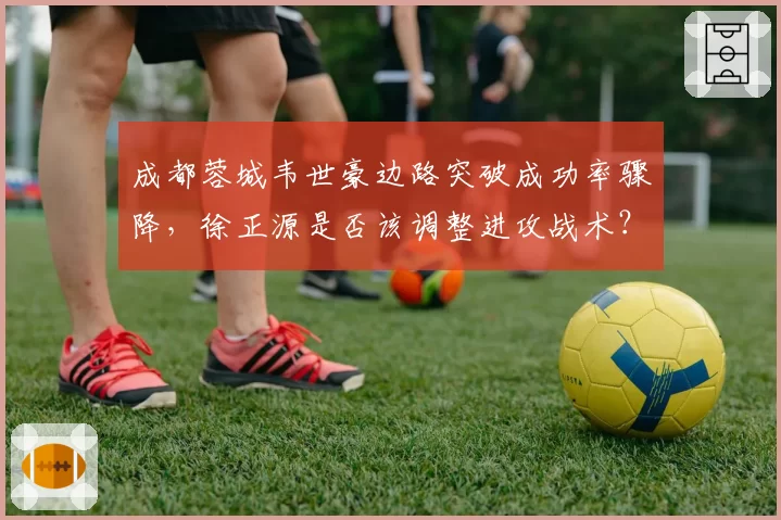 成都蓉城韦世豪边路突破成功率骤降，徐正源是否该调整进攻战术？