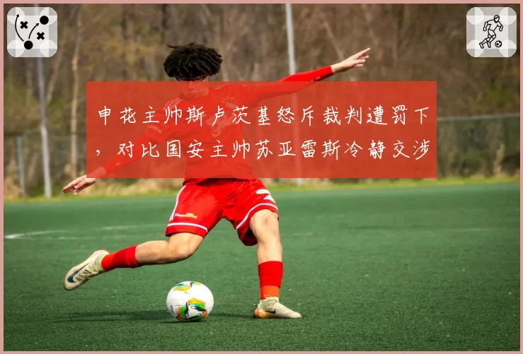 申花主帅斯卢茨基怒斥裁判遭罚下，对比国安主帅苏亚雷斯冷静交涉形成反差